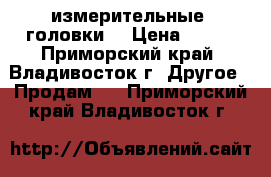 измерительные  головки  › Цена ­ 350 - Приморский край, Владивосток г. Другое » Продам   . Приморский край,Владивосток г.